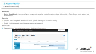 12. Observability
12.4 Distributed tracing
Examples:
• Spring Cloud Sleuth instruments Spring components to gather trace information and can delivers it to a Zipkin Server, which gathers and
displays traces.
Benefits:
• provides useful insight into the behavior of the system including the sources of latency.
• Enable the developers to search logs using external request id.
Drawbacks:
Aggregating and storing traces can require significant infrastructure.
96
 