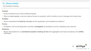 12. Observability
12.5 Exception tracking
Context:
• Errors sometimes occur when handling requests.
• When an error occurs, a service instance throws an exception, which contains an error message and a stack trace.
Problem:
• How to understand the behavior of users and the application and troubleshoot problems?
Forces:
• Exceptions must be de-duplicated, recorded, investigated by developers and the underlying issue resolved
Solutions:
• Report all exceptions to a centralized exception tracking service that aggregates and tracks exceptions and notifies
developers.
97
 