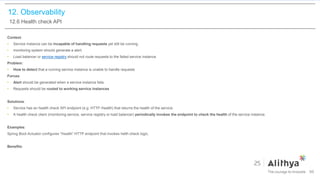 12. Observability
12.6 Health check API
Context:
• Service instance can be incapable of handling requests yet still be running.
• monitoring system should generate a alert.
• Load balancer or service registry should not route requests to the failed service instance.
Problem:
• How to detect that a running service instance is unable to handle requests
Forces:
• Alert should be generated when a service instance fails.
• Requests should be routed to working service instances
Solutions:
• Service has an health check API endpoint (e.g. HTTP /health) that returns the health of the service.
• A health check client (monitoring service, service registry or load balancer) periodically invokes the endpoint to check the health of the service instance.
Examples:
Spring Boot Actuator configures “/health” HTTP endpoint that invokes helth check logic.
Benefits:
99
 