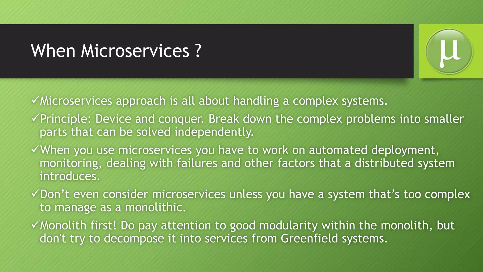 When Microservices ?
Microservices approach is all about handling a complex systems.
Principle: Device and conquer. Break down the complex problems into smaller
parts that can be solved independently.
When you use microservices you have to work on automated deployment,
monitoring, dealing with failures and other factors that a distributed system
introduces.
Don’t even consider microservices unless you have a system that’s too complex
to manage as a monolithic.
Monolith first! Do pay attention to good modularity within the monolith, but
don't try to decompose it into services from Greenfield systems.
 