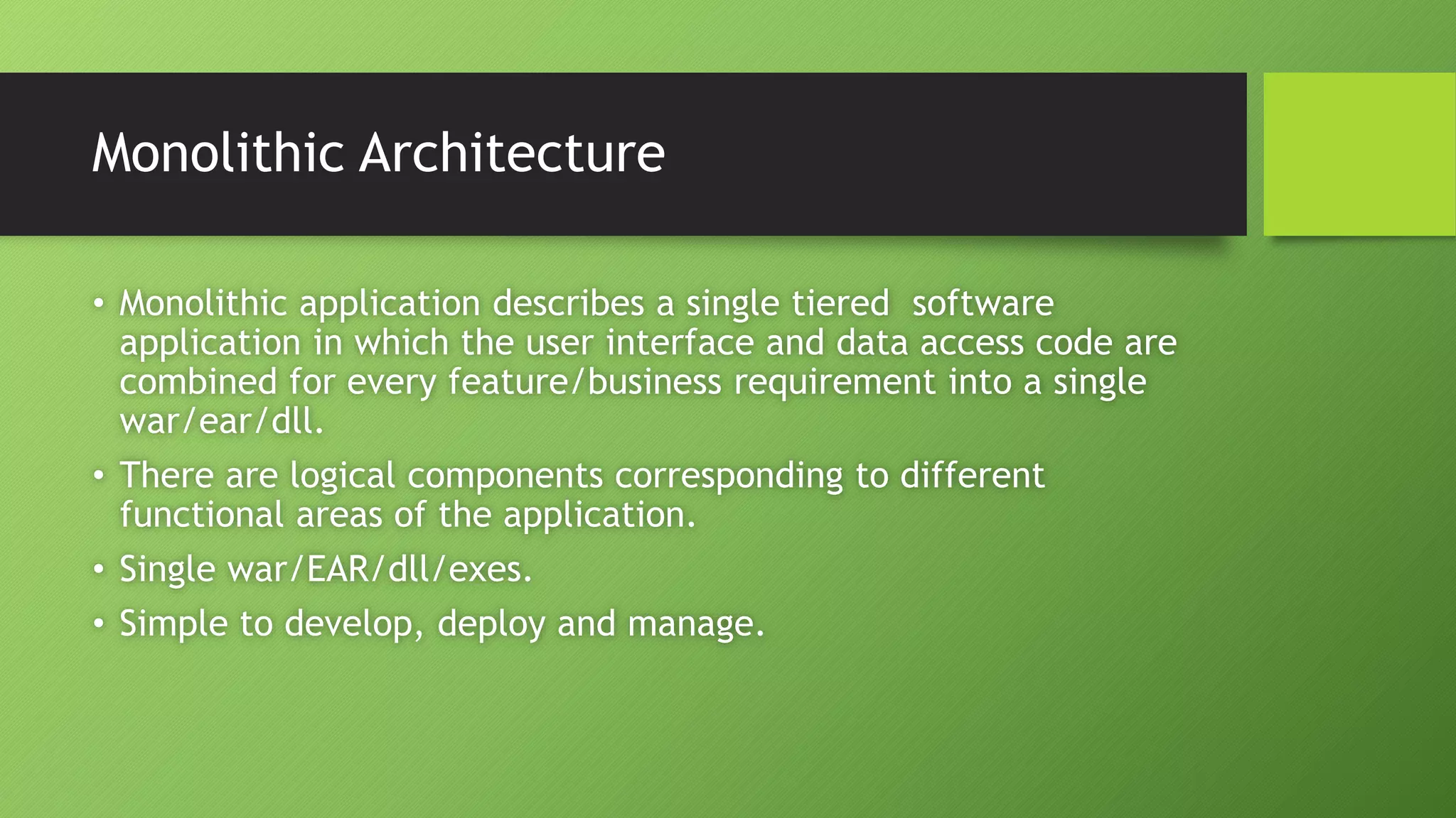 Monolithic Architecture
• Monolithic application describes a single tiered software
application in which the user interface and data access code are
combined for every feature/business requirement into a single
war/ear/dll.
• There are logical components corresponding to different
functional areas of the application.
• Single war/EAR/dll/exes.
• Simple to develop, deploy and manage.
 