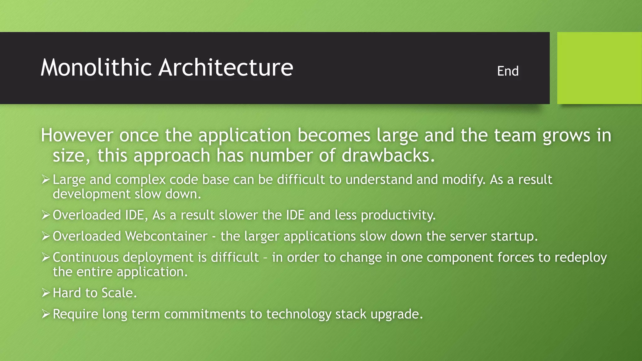 Monolithic Architecture End
However once the application becomes large and the team grows in
size, this approach has number of drawbacks.
Large and complex code base can be difficult to understand and modify. As a result
development slow down.
Overloaded IDE, As a result slower the IDE and less productivity.
Overloaded Webcontainer - the larger applications slow down the server startup.
Continuous deployment is difficult – in order to change in one component forces to redeploy
the entire application.
Hard to Scale.
Require long term commitments to technology stack upgrade.
 