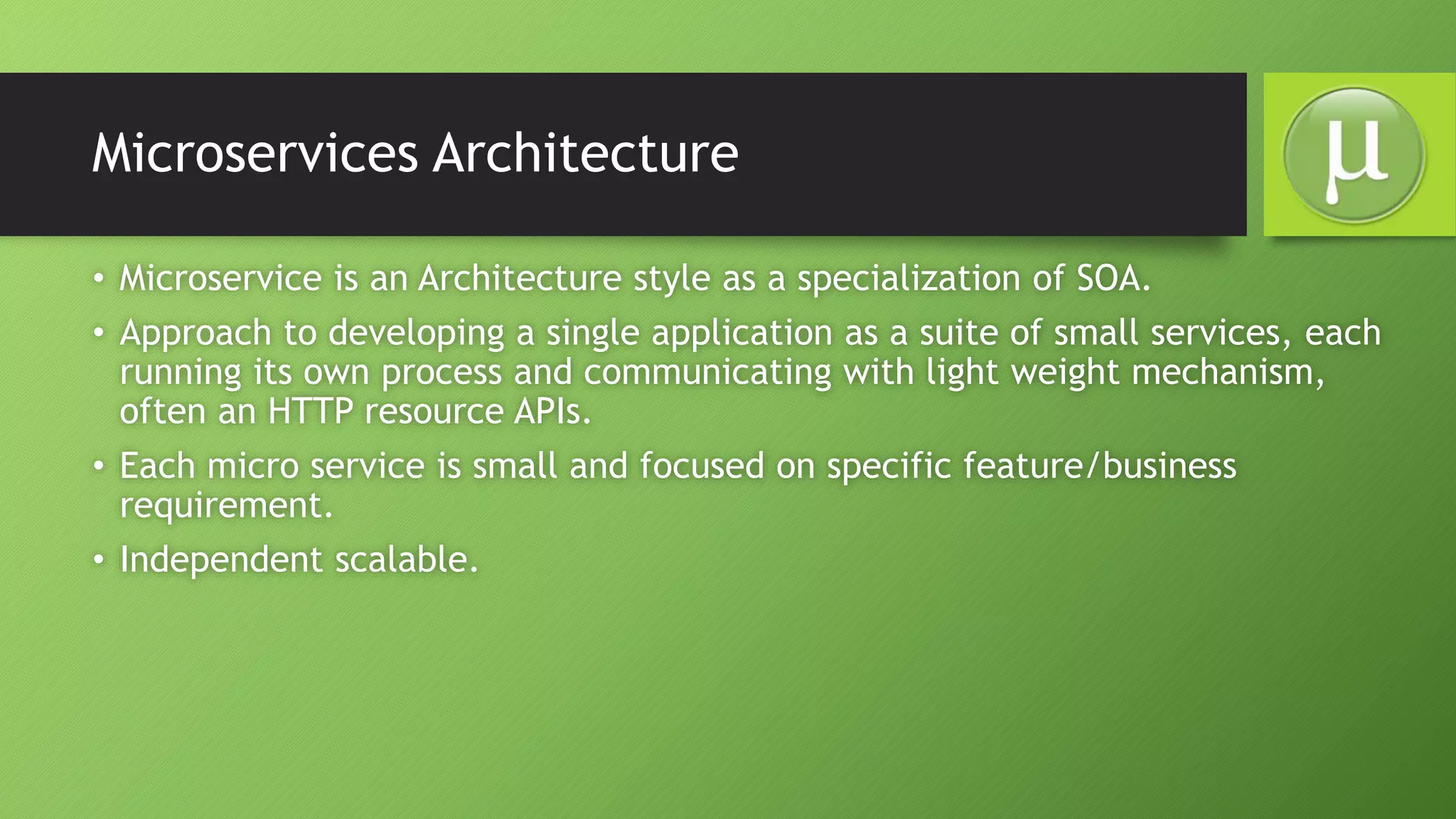 Microservices Architecture
• Microservice is an Architecture style as a specialization of SOA.
• Approach to developing a single application as a suite of small services, each
running its own process and communicating with light weight mechanism,
often an HTTP resource APIs.
• Each micro service is small and focused on specific feature/business
requirement.
• Independent scalable.
 
