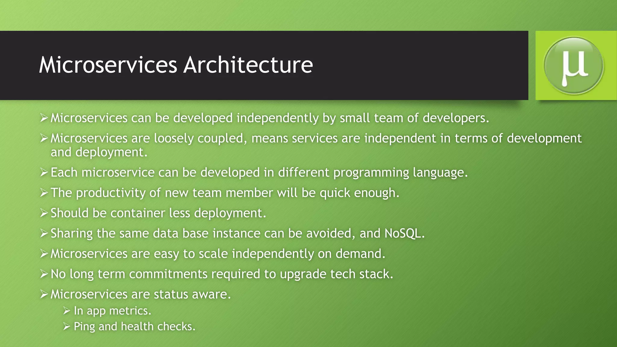 Microservices Architecture
Microservices can be developed independently by small team of developers.
Microservices are loosely coupled, means services are independent in terms of development
and deployment.
Each microservice can be developed in different programming language.
The productivity of new team member will be quick enough.
Should be container less deployment.
Sharing the same data base instance can be avoided, and NoSQL.
Microservices are easy to scale independently on demand.
No long term commitments required to upgrade tech stack.
Microservices are status aware.
 In app metrics.
 Ping and health checks.
 