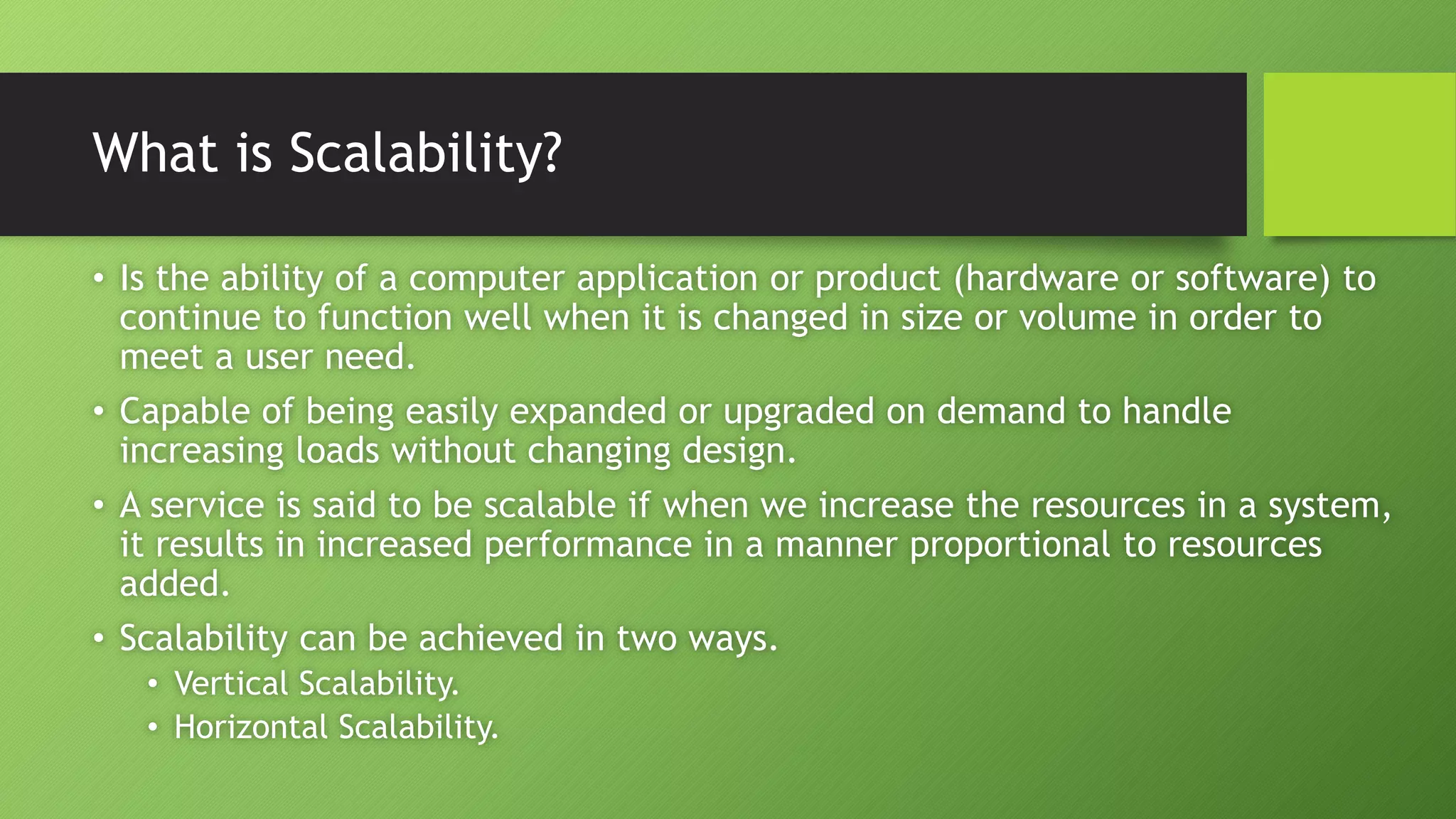 What is Scalability?
• Is the ability of a computer application or product (hardware or software) to
continue to function well when it is changed in size or volume in order to
meet a user need.
• Capable of being easily expanded or upgraded on demand to handle
increasing loads without changing design.
• A service is said to be scalable if when we increase the resources in a system,
it results in increased performance in a manner proportional to resources
added.
• Scalability can be achieved in two ways.
• Vertical Scalability.
• Horizontal Scalability.
 
