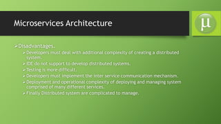 Microservices Architecture
Disadvantages.
Developers must deal with additional complexity of creating a distributed
system.
IDE do not support to develop distributed systems.
Testing is more difficult.
Developers must implement the inter service communication mechanism.
Deployment and operational complexity of deploying and managing system
comprised of many different services.
Finally Distributed system are complicated to manage.
 