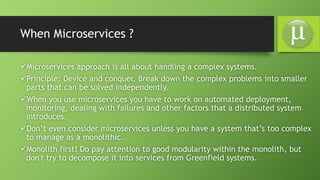 When Microservices ?
Microservices approach is all about handling a complex systems.
Principle: Device and conquer. Break down the complex problems into smaller
parts that can be solved independently.
When you use microservices you have to work on automated deployment,
monitoring, dealing with failures and other factors that a distributed system
introduces.
Don’t even consider microservices unless you have a system that’s too complex
to manage as a monolithic.
Monolith first! Do pay attention to good modularity within the monolith, but
don't try to decompose it into services from Greenfield systems.
 