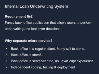 Internal Loan Underwriting System
Requirement №2
Fancy back-office application that allows users to perform
underwriting and look over decisions.
Why separate micro service?
• Back-office is a regular client. Many still to come.
• Back-office is stateful
• Back-office is server-centric, no JavaScript experience
• Independent coding, testing & deployment
 