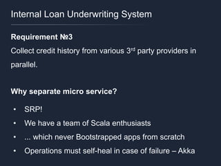 Internal Loan Underwriting System
Requirement №3
Collect credit history from various 3rd party providers in
parallel.
Why separate micro service?
• SRP!
• We have a team of Scala enthusiasts
• ... which never Bootstrapped apps from scratch
• Operations must self-heal in case of failure – Akka
 