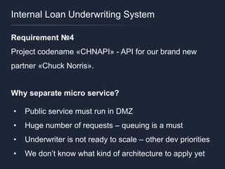 Internal Loan Underwriting System
Requirement №4
Project codename «CHNAPI» - API for our brand new
partner «Chuck Norris».
Why separate micro service?
• Public service must run in DMZ
• Huge number of requests – queuing is a must
• Underwriter is not ready to scale – other dev priorities
• We don’t know what kind of architecture to apply yet
 