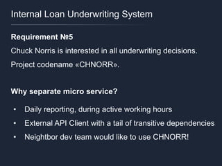 Internal Loan Underwriting System
Requirement №5
Chuck Norris is interested in all underwriting decisions.
Project codename «CHNORR».
Why separate micro service?
• Daily reporting, during active working hours
• External API Client with a tail of transitive dependencies
• Neightbor dev team would like to use CHNORR!
 