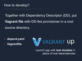 How to develop?
Together with Dependency Descriptor (DD), put
Vagrant file with DD-fed provisioner in a root
source directory.
- depend.yaml
- Vagrantfile
up
Launch app with test doubles in
place of real dependencies
 