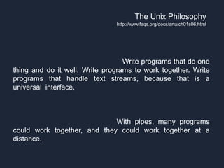 The next morning, "we had this orgy of `one liners.' Everybody
had a one liner. Look at this, look at that. ...Everybody started
putting forth the UNIX philosophy. Write programs that do one
thing and do it well. Write programs to work together. Write
programs that handle text streams, because that is a
universal interface." Those ideas which add up to the tool
approach, were there in some unformed way before pipes, but
they really came together afterwards. Pipes became the
catalyst for this UNIX philosophy. "The tool thing has turned
out to be actually successful. With pipes, many programs
could work together, and they could work together at a
distance."
The Unix Philosophy
http://www.faqs.org/docs/artu/ch01s06.html
The next morning, "we had this orgy of `one liners.' Everybody
had a one liner. Look at this, look at that. ...Everybody started
putting forth the UNIX philosophy. Write programs that do one
thing and do it well. Write programs to work together. Write
programs that handle text streams, because that is a
universal interface." Those ideas which add up to the tool
approach, were there in some unformed way before pipes, but
they really came together afterwards. Pipes became the
catalyst for this UNIX philosophy. "The tool thing has turned
out to be actually successful. With pipes, many programs
could work together, and they could work together at a
distance."
The next morning, "we had this orgy of `one liners.' Everybody
had a one liner. Look at this, look at that. ...Everybody started
putting forth the UNIX philosophy. Write programs that do one
thing and do it well. Write programs to work together. Write
programs that handle text streams, because that is a
universal interface." Those ideas which add up to the tool
approach, were there in some unformed way before pipes, but
they really came together afterwards. Pipes became the
catalyst for this UNIX philosophy. "The tool thing has turned
out to be actually successful. With pipes, many programs
could work together, and they could work together at a
distance."
The next morning, "we had this orgy of `one liners.' Everybody
had a one liner. Look at this, look at that. ...Everybody started
putting forth the UNIX philosophy. Write programs that do one
thing and do it well. Write programs to work together. Write
programs that handle text streams, because that is a
universal interface." Those ideas which add up to the tool
approach, were there in some unformed way before pipes, but
they really came together afterwards. Pipes became the
catalyst for this UNIX philosophy. "The tool thing has turned
out to be actually successful. With pipes, many programs
could work together, and they could work together at a
distance."
The next morning, "we had this orgy of `one liners.' Everybody
had a one liner. Look at this, look at that. ...Everybody started
putting forth the UNIX philosophy. Write programs that do one
thing and do it well. Write programs to work together. Write
programs that handle text streams, because that is a
universal interface." Those ideas which add up to the tool
approach, were there in some unformed way before pipes, but
they really came together afterwards. Pipes became the
catalyst for this UNIX philosophy. "The tool thing has turned
out to be actually successful. With pipes, many programs
could work together, and they could work together at a
distance."
 