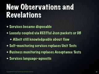 New Observations and
Revelations
✦    Services became disposable
✦    Loosely coupled via RESTful Json packets or DB
      ✦     Albeit still knowledgeable about flow
✦    Self-monitoring services replaces Unit Tests
✦    Business monitoring replaces Acceptance Tests
✦    Services language-agnostic


Copyright © 2012 by Fred George. All rights reserved.   27
 