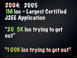 2004: 2005
1M loc - Largest Certified
J2EE Application

“20 5K loc trying to get
out”

“100K loc trying to get out”
Copyright © 2012 by Fred George. All rights reserved.   13
 