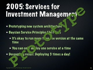 2005: Services for
Investment Management
                                                                    p e
✦    Prototyping new system architecture

                                                              t y
                                                          o
✦    Baysian Service Principles (Jeff Bay)



                                                        t
      ✦     It’s okay to run more than one version at the same
            time


✦
      ✦




                                r o
            You can only deploy one service at a time
     Decoupling result: Deploying 3 times a day!


               P
Copyright © 2012 by Fred George. All rights reserved.                     16
 