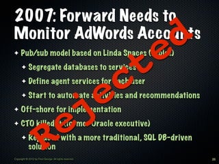 2007: Forward Needs to
Monitor AdWords Accounts
                                                                    e d
                                                                t
✦    Pub/sub model based on Linda Spaces (tuples)
            Segregate databases to services


                                                              c
      ✦

            Define agent services for each user


                                                          e
      ✦

            Start to automate activities and recommendations


                                                        j
      ✦

✦    Off-shore for implementation
✦

      ✦
            solution    R e
     CTO killed it (former Oracle executive)
            Replaced with a more traditional, SQL DB-driven

Copyright © 2012 by Fred George. All rights reserved.                     25
 
