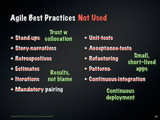 Agile Best Practices Not Used
              Trust w
✦ Stand ups collocation                                  ✦   Unit tests
✦    Story narratives                                    ✦   Acceptance tests
                                                                              Small,
✦    Retrospectives                                      ✦   Refactoring
                                                                            short-lived
✦    Estimates                                           ✦   Patterns          apps
                                              Results,
✦    Iterations                              not blame   ✦   Continuous integration
✦    Mandatory pairing                                              Continuous
                                                                    deployment


Copyright © 2012 by Fred George. All rights reserved.                                 38
 