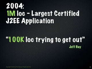 2004:
1M loc - Largest Certified
J2EE Application

“100K loc trying to get out”
                                                        Jeff Bay




Copyright © 2012 by Fred George. All rights reserved.              8
 