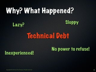 Why? What Happened?
                                                              Sloppy
             Lazy?

                                         Technical Debt
                                                        No power to refuse!
Inexperienced!


Copyright © 2012 by Fred George. All rights reserved.                         9
 