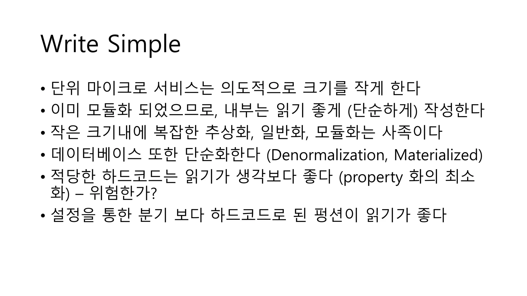 Write Simple
• 단위 마이크로 서비스는 의도적으로 크기를 작게 한다
• 이미 모듈화 되었으므로, 내부는 읽기 좋게 (단순하게) 작성한다
• 작은 크기내에 복잡한 추상화, 일반화, 모듈화는 사족이다
• 데이터베이스 또한 단순화한다 (Denormalization, Materialized)
• 적당한 하드코드는 읽기가 생각보다 좋다 (property 화의 최소
화) – 위험한가?
• 설정을 통한 분기 보다 하드코드로 된 펑션이 읽기가 좋다
 
