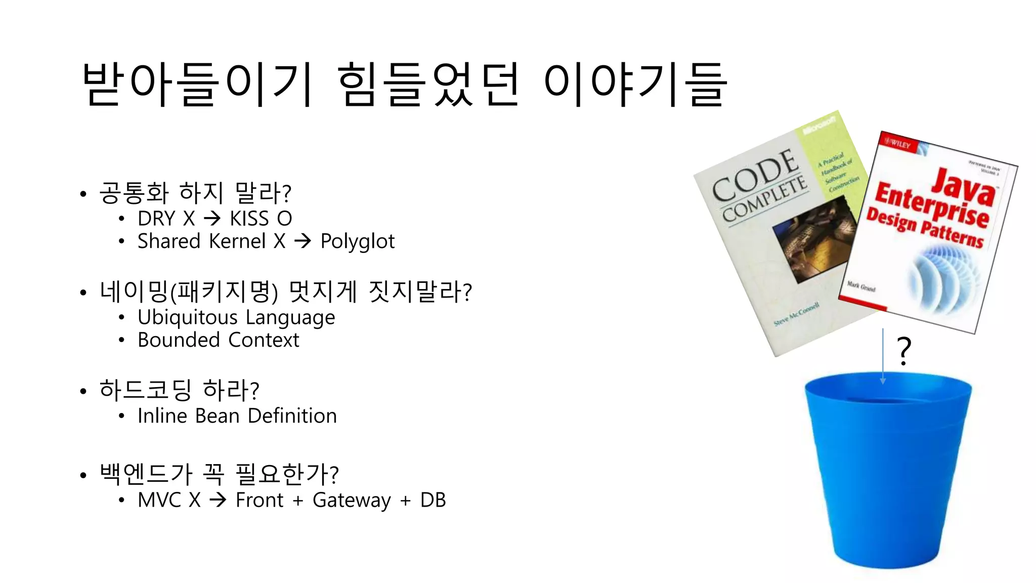 받아들이기 힘들었던 이야기들
• 공통화 하지 말라?
• DRY X  KISS O
• Shared Kernel X  Polyglot
• 네이밍(패키지명) 멋지게 짓지말라?
• Ubiquitous Language
• Bounded Context
• 하드코딩 하라?
• Inline Bean Definition
• 백엔드가 꼭 필요한가?
• MVC X  Front + Gateway + DB
?
 