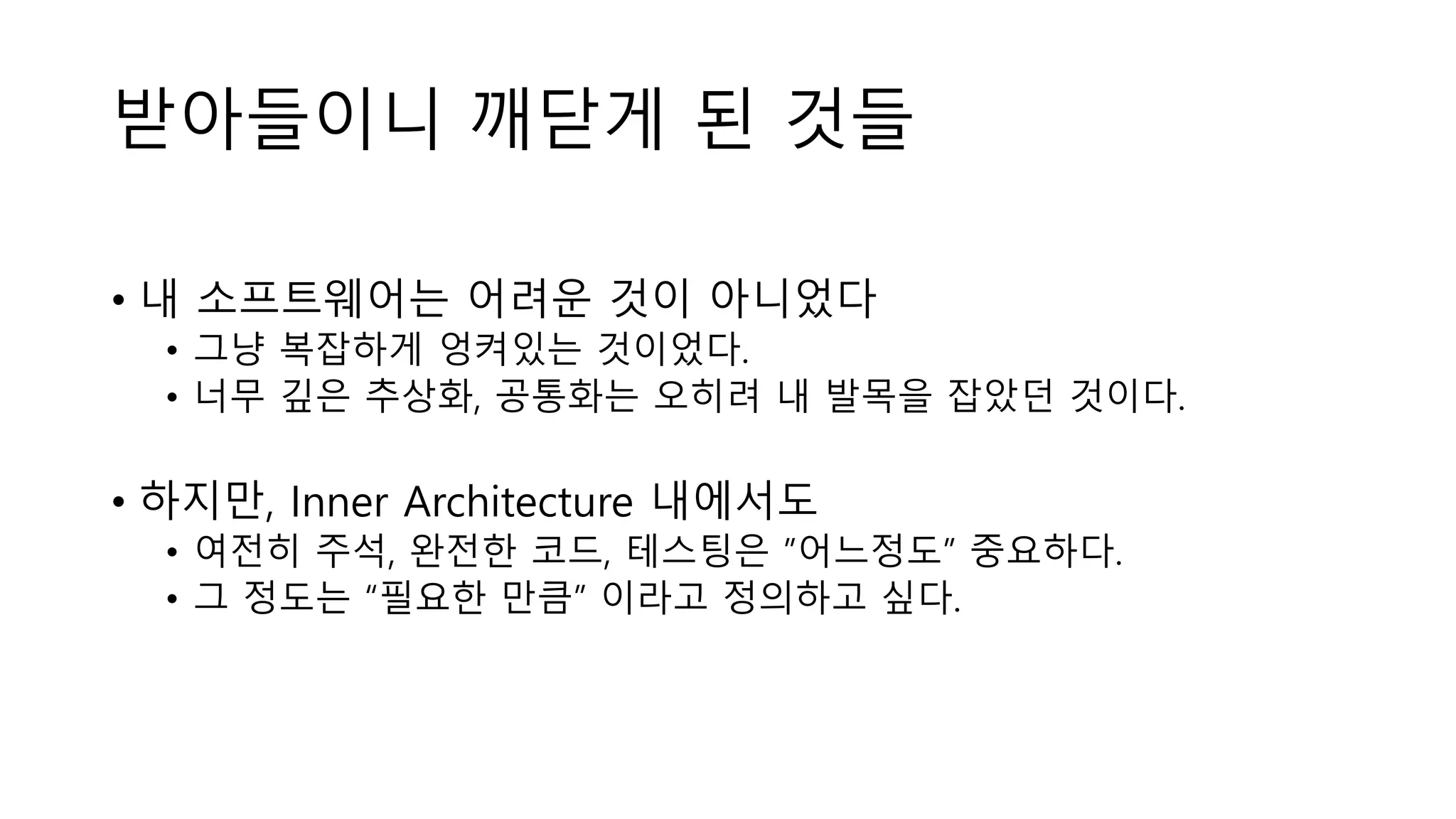 받아들이니 깨닫게 된 것들
• 내 소프트웨어는 어려운 것이 아니었다
• 그냥 복잡하게 엉켜있는 것이었다.
• 너무 깊은 추상화, 공통화는 오히려 내 발목을 잡았던 것이다.
• 하지만, Inner Architecture 내에서도
• 여전히 주석, 완전한 코드, 테스팅은 ”어느정도” 중요하다.
• 그 정도는 “필요한 만큼” 이라고 정의하고 싶다.
 