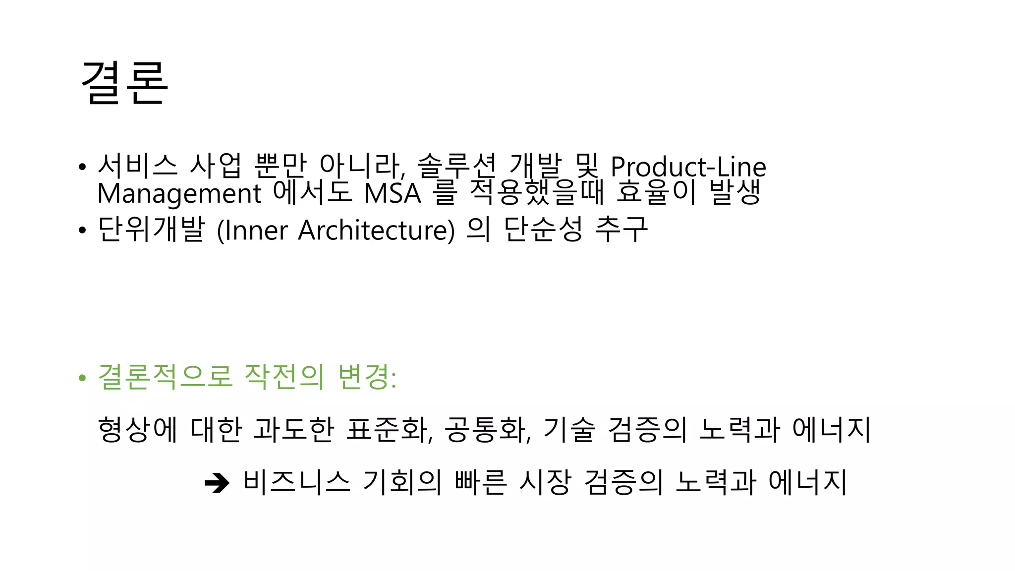 결론
• 서비스 사업 뿐만 아니라, 솔루션 개발 및 Product-Line
Management 에서도 MSA 를 적용했을때 효율이 발생
• 단위개발 (Inner Architecture) 의 단순성 추구
• 결론적으로 작전의 변경:
형상에 대한 과도한 표준화, 공통화, 기술 검증의 노력과 에너지
 비즈니스 기회의 빠른 시장 검증의 노력과 에너지
 