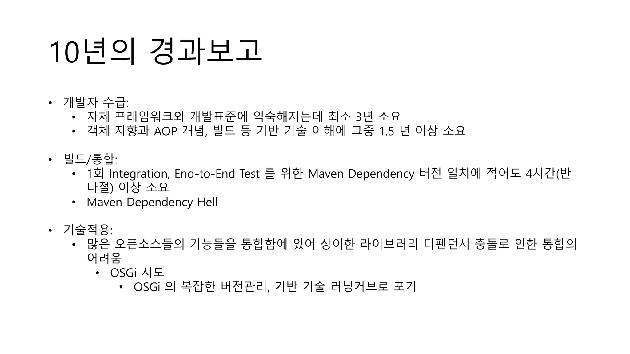 10년의 경과보고
• 개발자 수급:
• 자체 프레임워크와 개발표준에 익숙해지는데 최소 3년 소요
• 객체 지향과 AOP 개념, 빌드 등 기반 기술 이해에 그중 1.5 년 이상 소요
• 빌드/통합:
• 1회 Integration, End-to-End Test 를 위한 Maven Dependency 버전 일치에 적어도 4시간(반
나절) 이상 소요
• Maven Dependency Hell
• 기술적용:
• 많은 오픈소스들의 기능들을 통합함에 있어 상이한 라이브러리 디펜던시 충돌로 인한 통합의
어려움
• OSGi 시도
• OSGi 의 복잡한 버전관리, 기반 기술 러닝커브로 포기
 