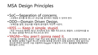 MSA Design Principles
• SoC—Separation of concerns.
: 고생해서 분리를 왜 했느냐? 관심사를 분리해서 개발할 수 있어야 한다
• DDD—Domain Driven Design.
: 도메인을 알면, 관심사를 어떻게 분리할지 작전이 나온다.
• KISS — Keep it simple, stupid.
: 작은 사이즈의 매력이 뭐냐? 무식하게 두라. 때론 하드코드도 괜찮아. 스프링부트를 보
라, Bean 설정을 메서드로-하드코드로 한다
• YAGNI—You aren’t gonna need it.
: 머리를 어지럽히는 복잡한 기술? 지금 당장 필요한 것만 써라. 너무 미래를 보지마라. 보
통 복잡한 설계와 기술은 하나의 언어와 표준을 준수하기 위해 등장한다. 당장 돌아가는
코드와 언어가 있다면 그걸 사용하자 Polyglot 이 좋은게 그거다. 필요할때 복잡해져라.
애자일이 그거다.
 