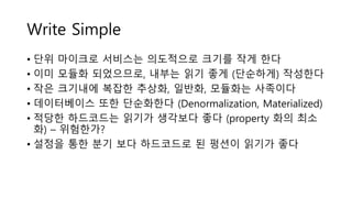 Write Simple
• 단위 마이크로 서비스는 의도적으로 크기를 작게 한다
• 이미 모듈화 되었으므로, 내부는 읽기 좋게 (단순하게) 작성한다
• 작은 크기내에 복잡한 추상화, 일반화, 모듈화는 사족이다
• 데이터베이스 또한 단순화한다 (Denormalization, Materialized)
• 적당한 하드코드는 읽기가 생각보다 좋다 (property 화의 최소
화) – 위험한가?
• 설정을 통한 분기 보다 하드코드로 된 펑션이 읽기가 좋다
 