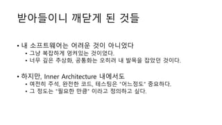 받아들이니 깨닫게 된 것들
• 내 소프트웨어는 어려운 것이 아니었다
• 그냥 복잡하게 엉켜있는 것이었다.
• 너무 깊은 추상화, 공통화는 오히려 내 발목을 잡았던 것이다.
• 하지만, Inner Architecture 내에서도
• 여전히 주석, 완전한 코드, 테스팅은 ”어느정도” 중요하다.
• 그 정도는 “필요한 만큼” 이라고 정의하고 싶다.
 