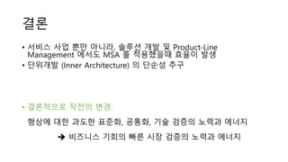 결론
• 서비스 사업 뿐만 아니라, 솔루션 개발 및 Product-Line
Management 에서도 MSA 를 적용했을때 효율이 발생
• 단위개발 (Inner Architecture) 의 단순성 추구
• 결론적으로 작전의 변경:
형상에 대한 과도한 표준화, 공통화, 기술 검증의 노력과 에너지
 비즈니스 기회의 빠른 시장 검증의 노력과 에너지
 
