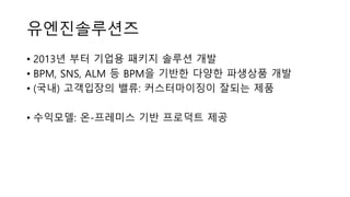 유엔진솔루션즈
• 2013년 부터 기업용 패키지 솔루션 개발
• BPM, SNS, ALM 등 BPM을 기반한 다양한 파생상품 개발
• (국내) 고객입장의 밸류: 커스터마이징이 잘되는 제품
• 수익모델: 온-프레미스 기반 프로덕트 제공
 
