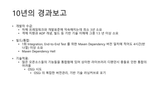 10년의 경과보고
• 개발자 수급:
• 자체 프레임워크와 개발표준에 익숙해지는데 최소 3년 소요
• 객체 지향과 AOP 개념, 빌드 등 기반 기술 이해에 그중 1.5 년 이상 소요
• 빌드/통합:
• 1회 Integration, End-to-End Test 를 위한 Maven Dependency 버전 일치에 적어도 4시간(반
나절) 이상 소요
• Maven Dependency Hell
• 기술적용:
• 많은 오픈소스들의 기능들을 통합함에 있어 상이한 라이브러리 디펜던시 충돌로 인한 통합의
어려움
• OSGi 시도
• OSGi 의 복잡한 버전관리, 기반 기술 러닝커브로 포기
 