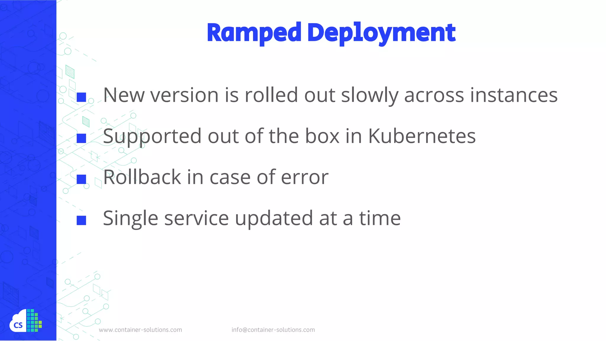 www.container-solutions.com info@container-solutions.com
Ramped Deployment
■ New version is rolled out slowly across instances
■ Supported out of the box in Kubernetes
■ Rollback in case of error
■ Single service updated at a time
 