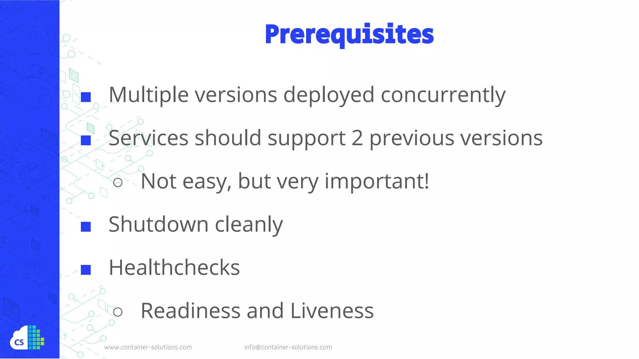 www.container-solutions.com info@container-solutions.com
Prerequisites
■ Multiple versions deployed concurrently
■ Services should support 2 previous versions
○ Not easy, but very important!
■ Shutdown cleanly
■ Healthchecks
○ Readiness and Liveness
 