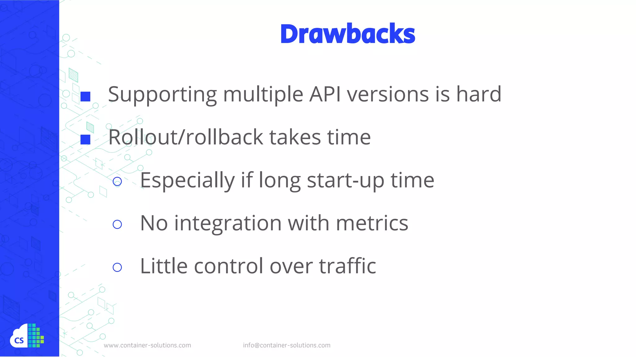 www.container-solutions.com info@container-solutions.com
Drawbacks
■ Supporting multiple API versions is hard
■ Rollout/rollback takes time
○ Especially if long start-up time
○ No integration with metrics
○ Little control over traffic
 