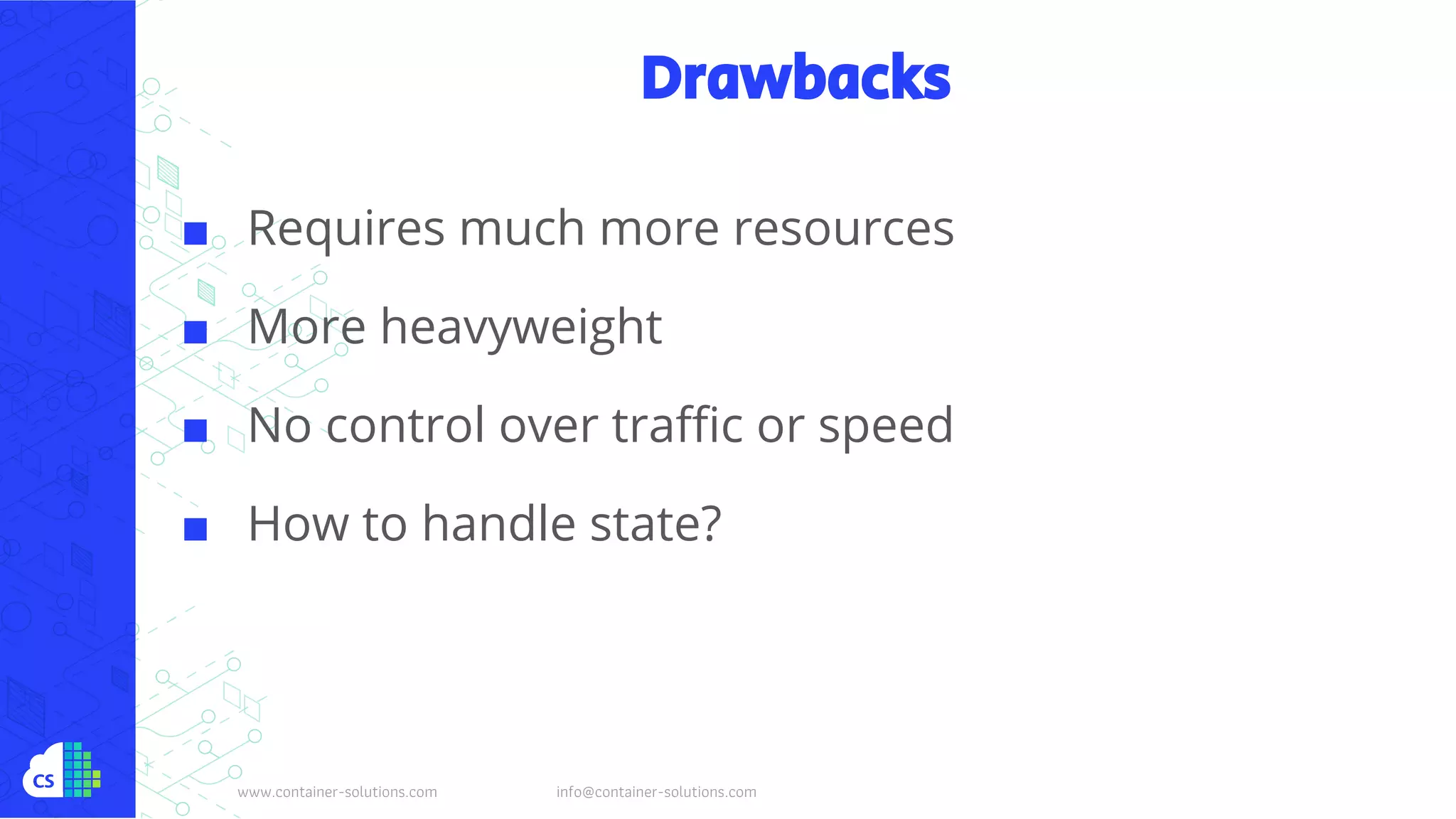 www.container-solutions.com info@container-solutions.com
Drawbacks
■ Requires much more resources
■ More heavyweight
■ No control over traffic or speed
■ How to handle state?
 