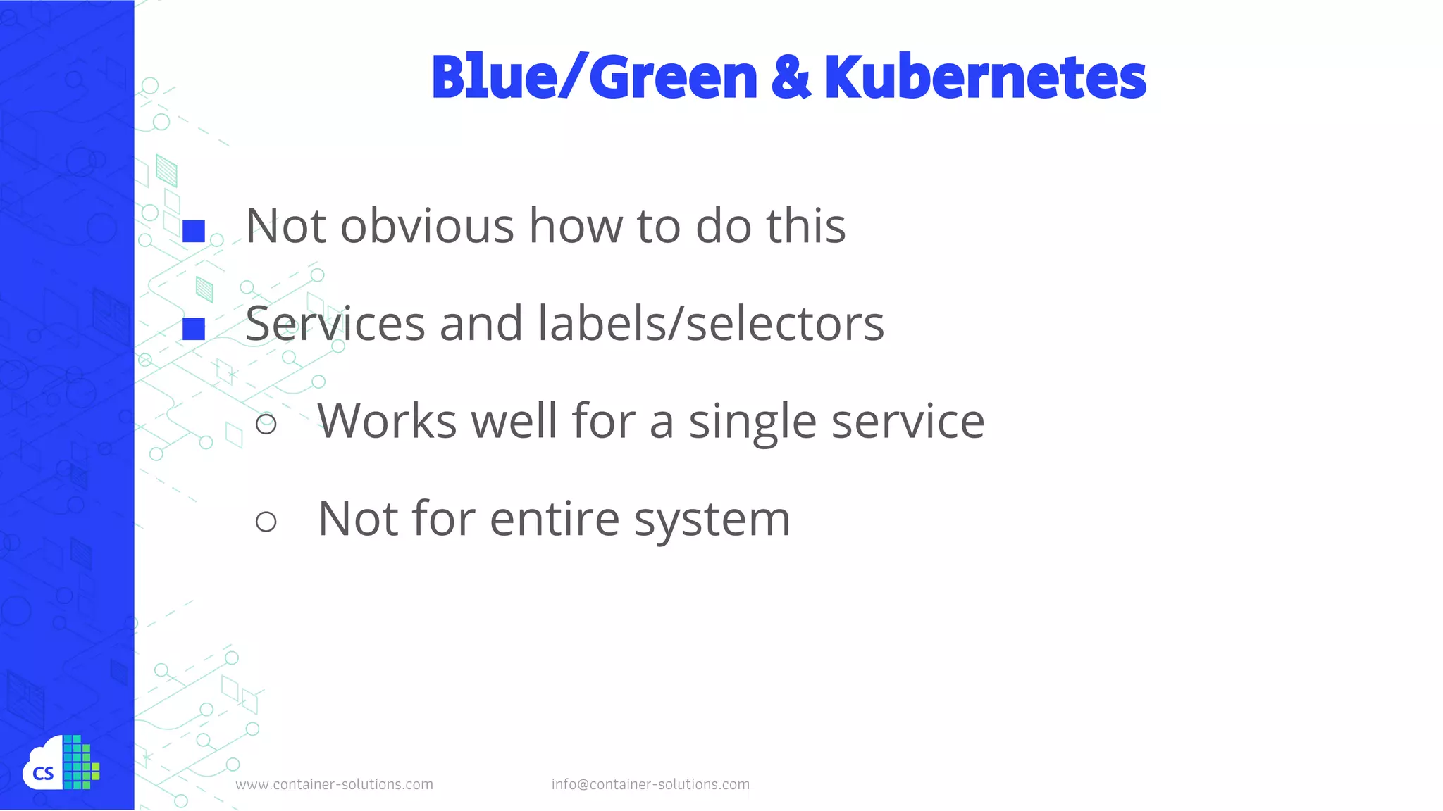 www.container-solutions.com info@container-solutions.com
Blue/Green & Kubernetes
■ Not obvious how to do this
■ Services and labels/selectors
○ Works well for a single service
○ Not for entire system
 