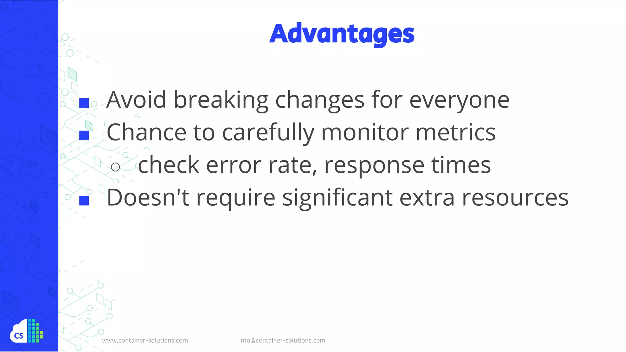www.container-solutions.com info@container-solutions.com
Advantages
■ Avoid breaking changes for everyone
■ Chance to carefully monitor metrics
○ check error rate, response times
■ Doesn't require significant extra resources
 