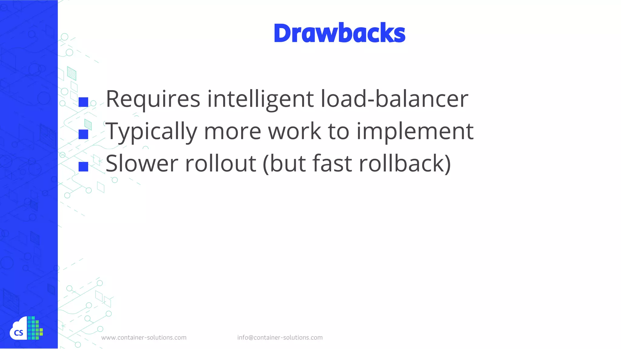 www.container-solutions.com info@container-solutions.com
Drawbacks
■ Requires intelligent load-balancer
■ Typically more work to implement
■ Slower rollout (but fast rollback)
 
