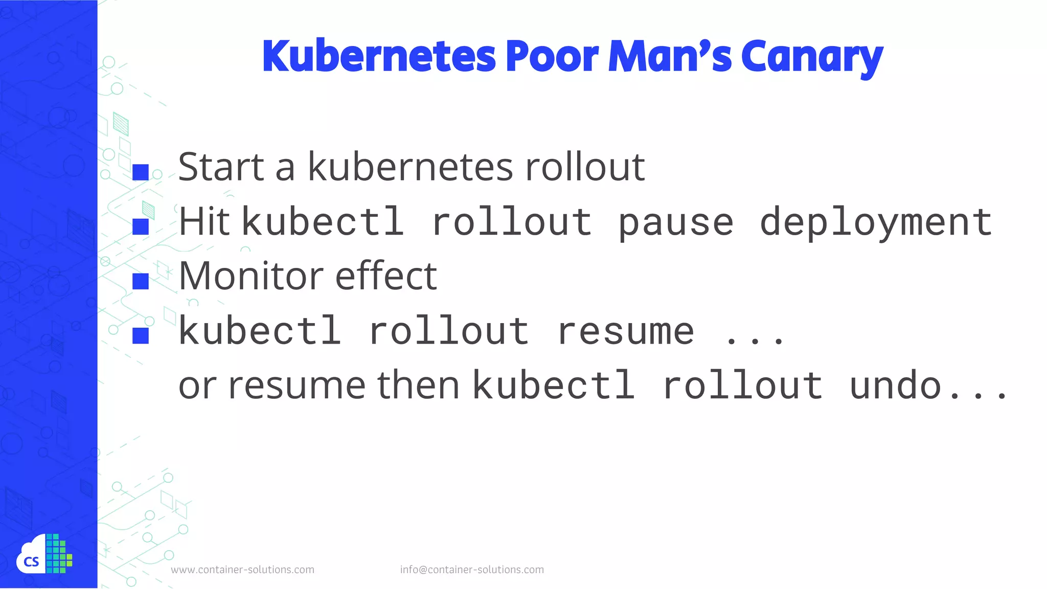 www.container-solutions.com info@container-solutions.com
Kubernetes Poor Man’s Canary
■ Start a kubernetes rollout
■ Hit kubectl rollout pause deployment
■ Monitor effect
■ kubectl rollout resume ...
or resume then kubectl rollout undo...
 
