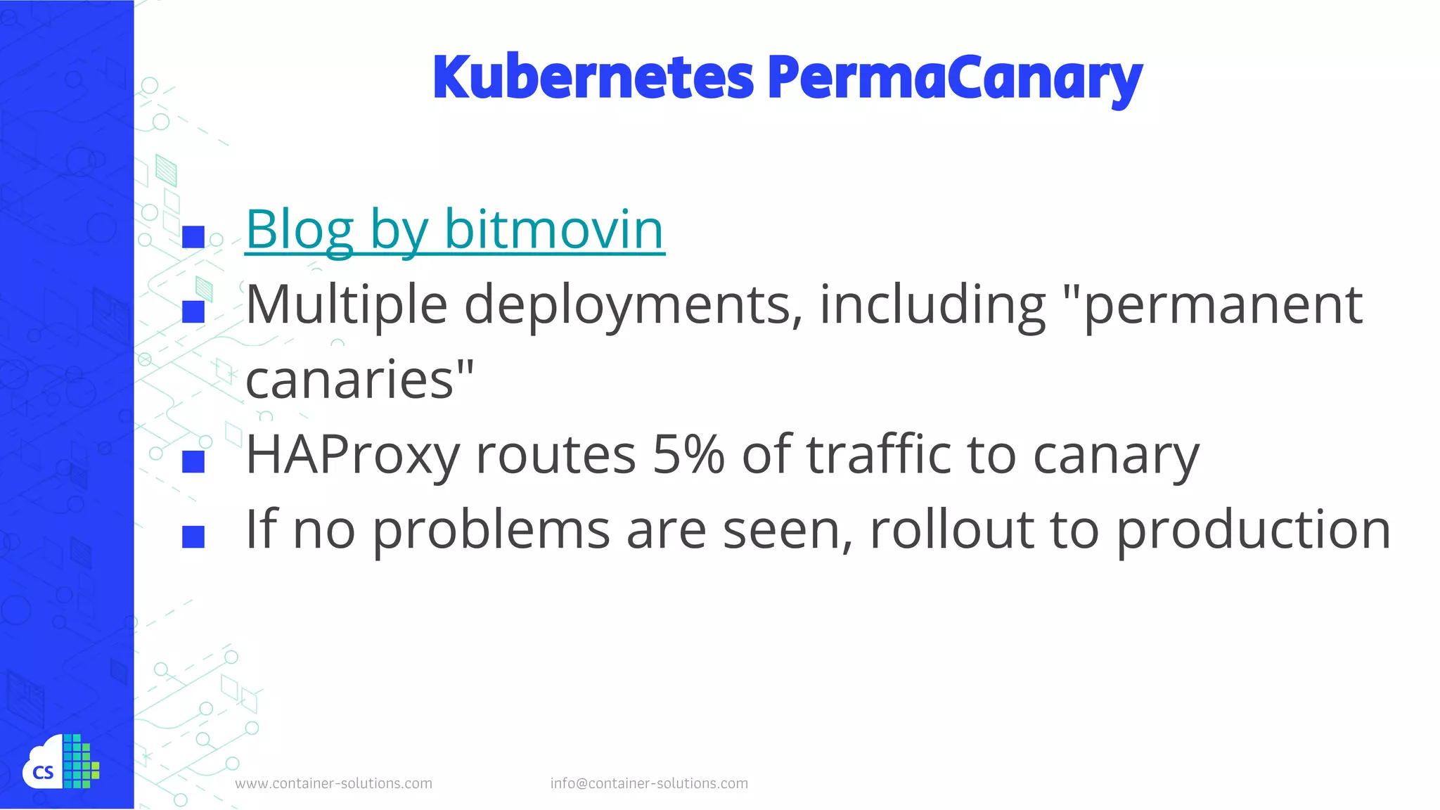 www.container-solutions.com info@container-solutions.com
Kubernetes PermaCanary
■ Blog by bitmovin
■ Multiple deployments, including "permanent
canaries"
■ HAProxy routes 5% of traffic to canary
■ If no problems are seen, rollout to production
 