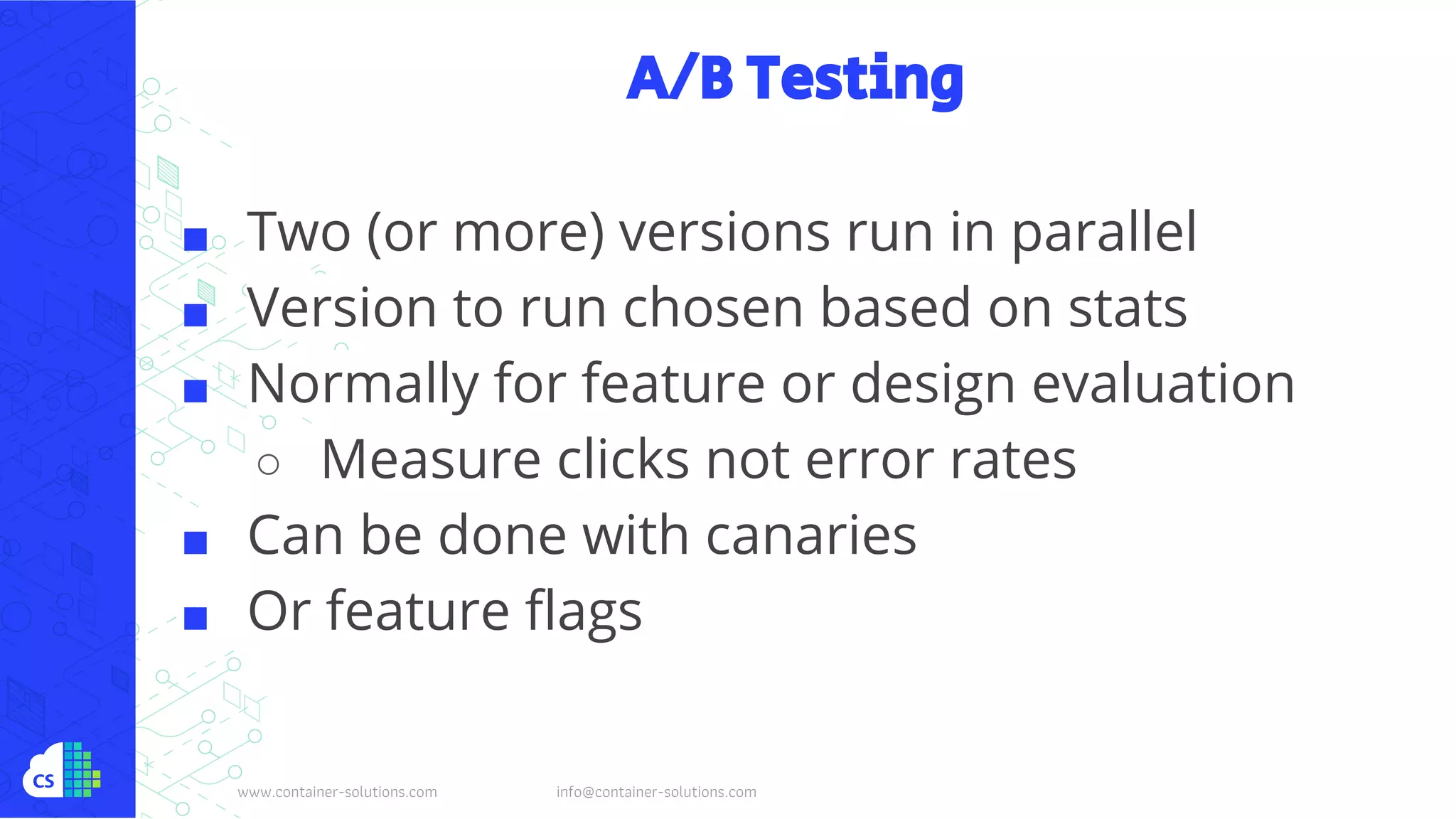 www.container-solutions.com info@container-solutions.com
A/B Testing
■ Two (or more) versions run in parallel
■ Version to run chosen based on stats
■ Normally for feature or design evaluation
○ Measure clicks not error rates
■ Can be done with canaries
■ Or feature flags
 