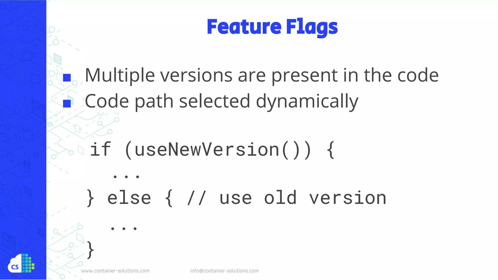 www.container-solutions.com info@container-solutions.com
Feature Flags
■ Multiple versions are present in the code
■ Code path selected dynamically
if (useNewVersion()) {
...
} else { // use old version
...
}
 