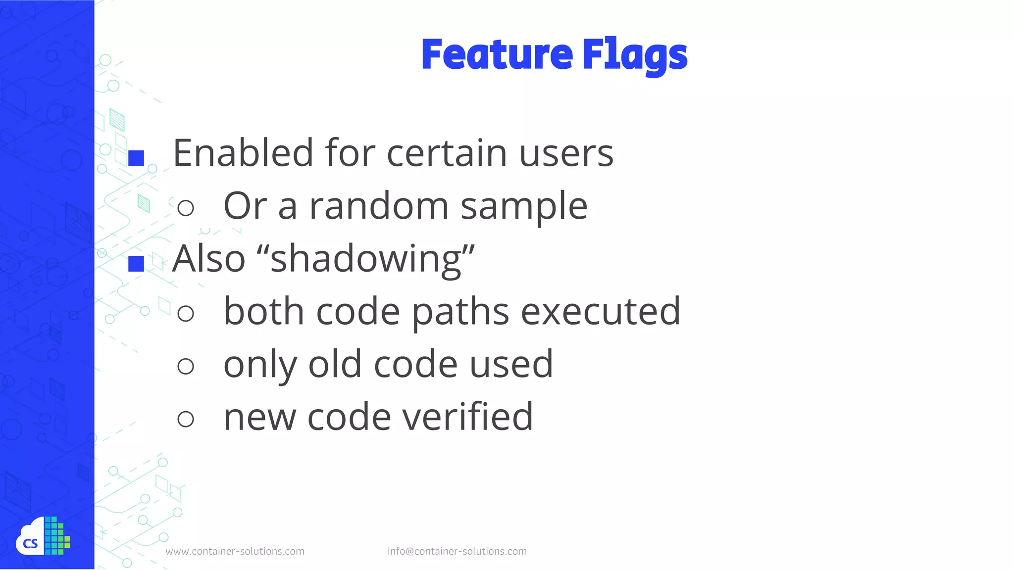 www.container-solutions.com info@container-solutions.com
Feature Flags
■ Enabled for certain users
○ Or a random sample
■ Also “shadowing”
○ both code paths executed
○ only old code used
○ new code verified
 