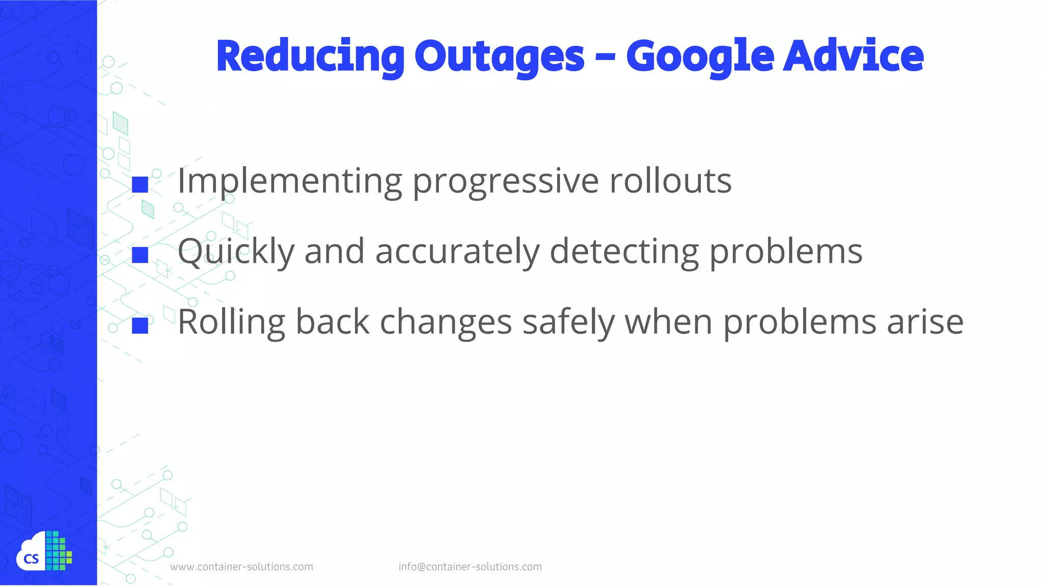 www.container-solutions.com info@container-solutions.com
Reducing Outages - Google Advice
■ Implementing progressive rollouts
■ Quickly and accurately detecting problems
■ Rolling back changes safely when problems arise
 
