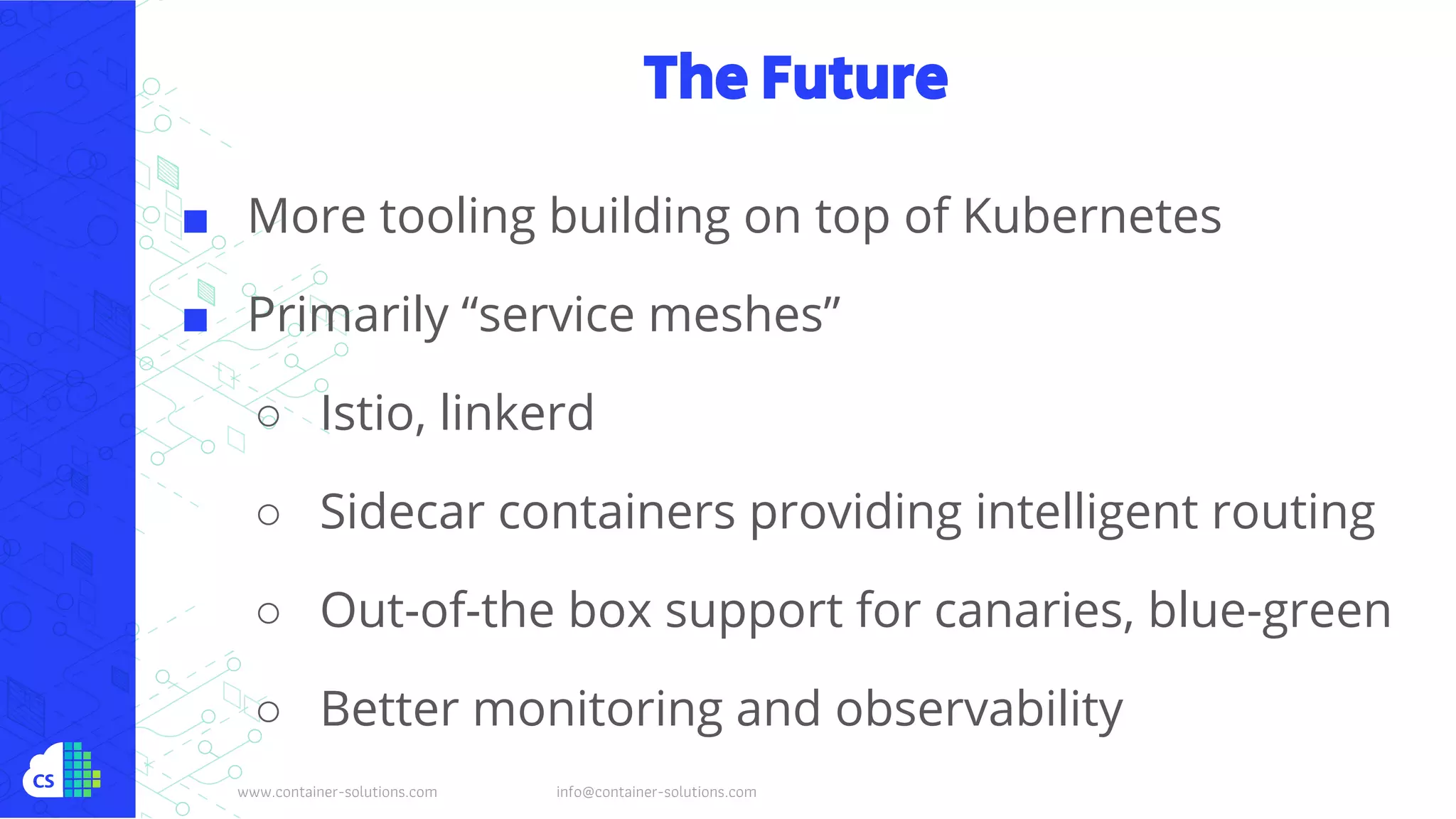 www.container-solutions.com info@container-solutions.com
The Future
■ More tooling building on top of Kubernetes
■ Primarily “service meshes”
○ Istio, linkerd
○ Sidecar containers providing intelligent routing
○ Out-of-the box support for canaries, blue-green
○ Better monitoring and observability
 