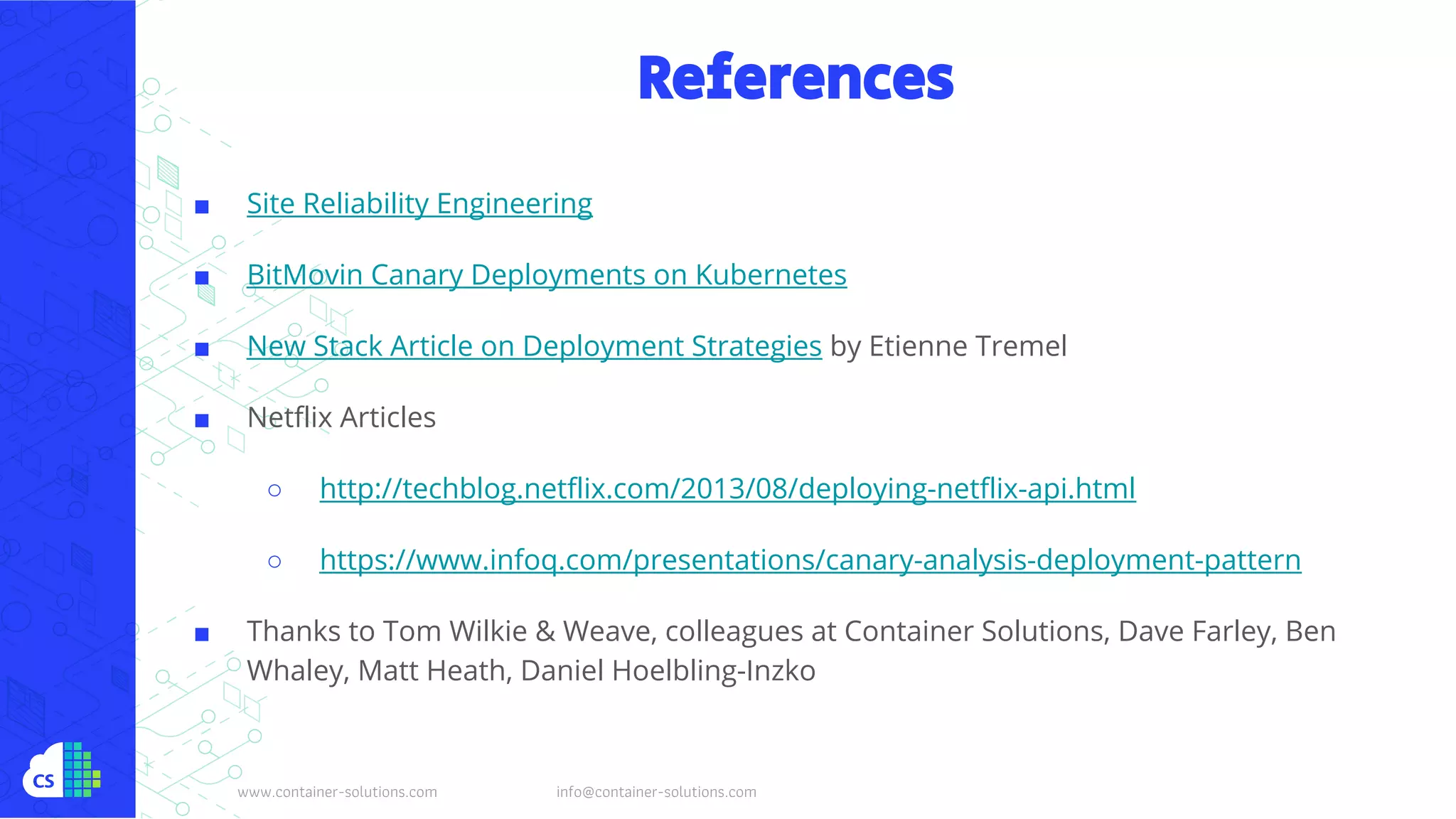 www.container-solutions.com info@container-solutions.com
References
■ Site Reliability Engineering
■ BitMovin Canary Deployments on Kubernetes
■ New Stack Article on Deployment Strategies by Etienne Tremel
■ Netflix Articles
○ http://techblog.netflix.com/2013/08/deploying-netflix-api.html
○ https://www.infoq.com/presentations/canary-analysis-deployment-pattern
■ Thanks to Tom Wilkie & Weave, colleagues at Container Solutions, Dave Farley, Ben
Whaley, Matt Heath, Daniel Hoelbling-Inzko
 